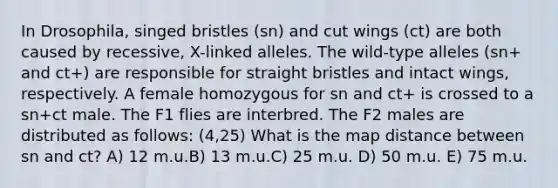 In Drosophila, singed bristles (sn) and cut wings (ct) are both caused by recessive, X-linked alleles. The wild-type alleles (sn+ and ct+) are responsible for straight bristles and intact wings, respectively. A female homozygous for sn and ct+ is crossed to a sn+ct male. The F1 flies are interbred. The F2 males are distributed as follows: (4,25) What is the map distance between sn and ct? A) 12 m.u.B) 13 m.u.C) 25 m.u. D) 50 m.u. E) 75 m.u.