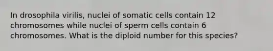 In drosophila virilis, nuclei of somatic cells contain 12 chromosomes while nuclei of sperm cells contain 6 chromosomes. What is the diploid number for this species?