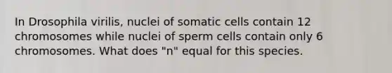 In Drosophila virilis, nuclei of somatic cells contain 12 chromosomes while nuclei of sperm cells contain only 6 chromosomes. What does "n" equal for this species.