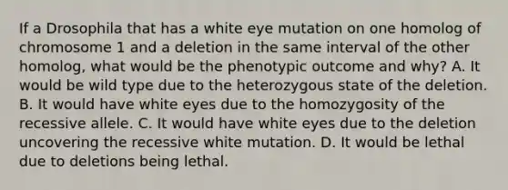 If a Drosophila that has a white eye mutation on one homolog of chromosome 1 and a deletion in the same interval of the other homolog, what would be the phenotypic outcome and why? A. It would be wild type due to the heterozygous state of the deletion. B. It would have white eyes due to the homozygosity of the recessive allele. C. It would have white eyes due to the deletion uncovering the recessive white mutation. D. It would be lethal due to deletions being lethal.