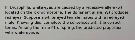 In Drosophila, white eyes are caused by a recessive allele (w) located on the x-chromosome. The dominant allele (W) produces red eyes. Suppose a white-eyed female mates with a red-eyed male. Knowing this, complete the sentences with the correct terms. Among the male F1 offspring, the predicted proportion with white eyes is