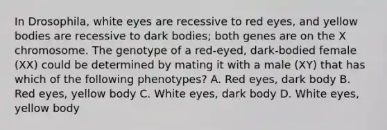 In Drosophila, white eyes are recessive to red eyes, and yellow bodies are recessive to dark bodies; both genes are on the X chromosome. The genotype of a red-eyed, dark-bodied female (XX) could be determined by mating it with a male (XY) that has which of the following phenotypes? A. Red eyes, dark body B. Red eyes, yellow body C. White eyes, dark body D. White eyes, yellow body