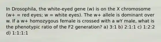 In Drosophila, the white-eyed gene (w) is on the X chromosome (w+ = red eyes; w = white eyes). The w+ allele is dominant over w. If a w+ homozygous female is crossed with a wY male, what is the phenotypic ratio of the F2 generation? a) 3:1 b) 2:1:1 c) 1:2:2 d) 1:1:1:1