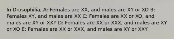 In Drosophilia, A: Females are XX, and males are XY or XO B: Females XY, and males are XX C: Females are XX or XO, and males are XY or XXY D: Females are XX or XXX, and males are XY or XO E: Females are XX or XXX, and males are XY or XXY