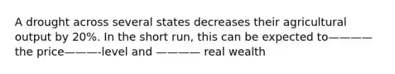 A drought across several states decreases their agricultural output by 20%. In the short run, this can be expected to————the price———-level and ———— real wealth