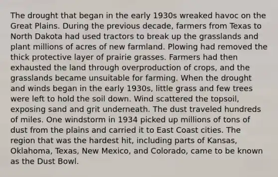 The drought that began in the early 1930s wreaked havoc on the Great Plains. During the previous decade, farmers from Texas to North Dakota had used tractors to break up the grasslands and plant millions of acres of new farmland. Plowing had removed the thick protective layer of prairie grasses. Farmers had then exhausted the land through overproduction of crops, and the grasslands became unsuitable for farming. When the drought and winds began in the early 1930s, little grass and few trees were left to hold the soil down. Wind scattered the topsoil, exposing sand and grit underneath. The dust traveled hundreds of miles. One windstorm in 1934 picked up millions of tons of dust from the plains and carried it to East Coast cities. The region that was the hardest hit, including parts of Kansas, Oklahoma, Texas, New Mexico, and Colorado, came to be known as the Dust Bowl.