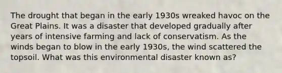 The drought that began in the early 1930s wreaked havoc on the Great Plains. It was a disaster that developed gradually after years of intensive farming and lack of conservatism. As the winds began to blow in the early 1930s, the wind scattered the topsoil. What was this environmental disaster known as?