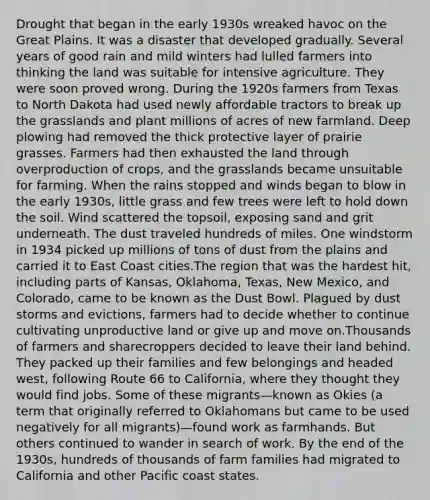 Drought that began in the early 1930s wreaked havoc on the Great Plains. It was a disaster that developed gradually. Several years of good rain and mild winters had lulled farmers into thinking the land was suitable for intensive agriculture. They were soon proved wrong. During the 1920s farmers from Texas to North Dakota had used newly affordable tractors to break up the grasslands and plant millions of acres of new farmland. Deep plowing had removed the thick protective layer of prairie grasses. Farmers had then exhausted the land through overproduction of crops, and the grasslands became unsuitable for farming. When the rains stopped and winds began to blow in the early 1930s, little grass and few trees were left to hold down the soil. Wind scattered the topsoil, exposing sand and grit underneath. The dust traveled hundreds of miles. One windstorm in 1934 picked up millions of tons of dust from the plains and carried it to East Coast cities.The region that was the hardest hit, including parts of Kansas, Oklahoma, Texas, New Mexico, and Colorado, came to be known as the Dust Bowl. Plagued by dust storms and evictions, farmers had to decide whether to continue cultivating unproductive land or give up and move on.Thousands of farmers and sharecroppers decided to leave their land behind. They packed up their families and few belongings and headed west, following Route 66 to California, where they thought they would find jobs. Some of these migrants—known as Okies (a term that originally referred to Oklahomans but came to be used negatively for all migrants)—found work as farmhands. But others continued to wander in search of work. By the end of the 1930s, hundreds of thousands of farm families had migrated to California and other Pacific coast states.