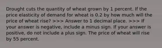 Drought cuts the quantity of wheat grown by 1 percent. If the price elasticity of demand for wheat is 0.2 by how much will the price of wheat​ rise? ​>>> Answer to 1 decimal place. ​>>> If your answer is​ negative, include a minus sign. If your answer is​ positive, do not include a plus sign. The price of wheat will rise by 55 percent.