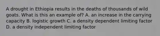 A drought in Ethiopia results in the deaths of thousands of wild goats. What is this an example of? A. an increase in the carrying capacity B. logistic growth C. a density dependent limiting factor D. a density independent limiting factor