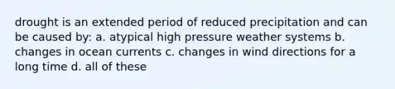 drought is an extended period of reduced precipitation and can be caused by: a. atypical high pressure weather systems b. changes in ocean currents c. changes in wind directions for a long time d. all of these