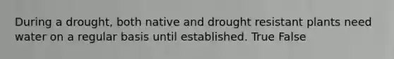 During a drought, both native and drought resistant plants need water on a regular basis until established. True False