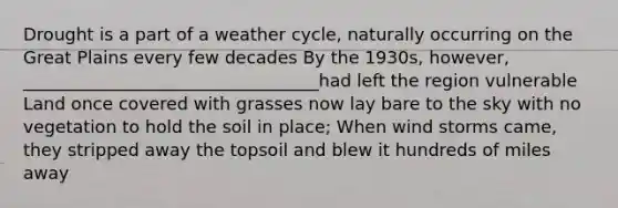 Drought is a part of a weather cycle, naturally occurring on the Great Plains every few decades By the 1930s, however, __________________________________had left the region vulnerable Land once covered with grasses now lay bare to the sky with no vegetation to hold the soil in place; When wind storms came, they stripped away the topsoil and blew it hundreds of miles away