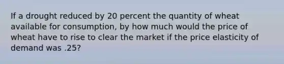 If a drought reduced by 20 percent the quantity of wheat available for consumption, by how much would the price of wheat have to rise to clear the market if the price elasticity of demand was .25?