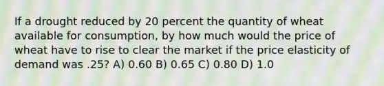 If a drought reduced by 20 percent the quantity of wheat available for consumption, by how much would the price of wheat have to rise to clear the market if the price elasticity of demand was .25? A) 0.60 B) 0.65 C) 0.80 D) 1.0