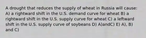 A drought that reduces the supply of wheat in Russia will cause: A) a rightward shift in the U.S. demand curve for wheat B) a rightward shift in the U.S. supply curve for wheat C) a leftward shift in the U.S. supply curve of soybeans D) A)andC) E) A), B) and C)