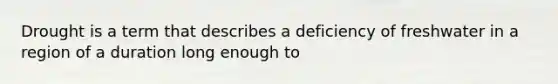 Drought is a term that describes a deficiency of freshwater in a region of a duration long enough to