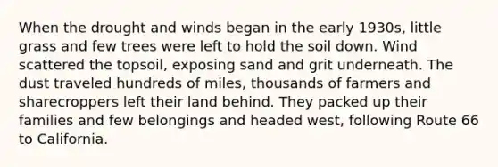 When the drought and winds began in the early 1930s, little grass and few trees were left to hold the soil down. Wind scattered the topsoil, exposing sand and grit underneath. The dust traveled hundreds of miles, thousands of farmers and sharecroppers left their land behind. They packed up their families and few belongings and headed west, following Route 66 to California.