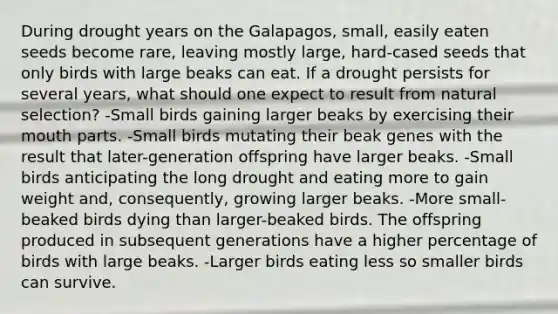 During drought years on the Galapagos, small, easily eaten seeds become rare, leaving mostly large, hard-cased seeds that only birds with large beaks can eat. If a drought persists for several years, what should one expect to result from natural selection? -Small birds gaining larger beaks by exercising their mouth parts. -Small birds mutating their beak genes with the result that later-generation offspring have larger beaks. -Small birds anticipating the long drought and eating more to gain weight and, consequently, growing larger beaks. -More small-beaked birds dying than larger-beaked birds. The offspring produced in subsequent generations have a higher percentage of birds with large beaks. -Larger birds eating less so smaller birds can survive.