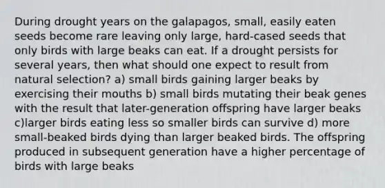 During drought years on the galapagos, small, easily eaten seeds become rare leaving only large, hard-cased seeds that only birds with large beaks can eat. If a drought persists for several years, then what should one expect to result from natural selection? a) small birds gaining larger beaks by exercising their mouths b) small birds mutating their beak genes with the result that later-generation offspring have larger beaks c)larger birds eating less so smaller birds can survive d) more small-beaked birds dying than larger beaked birds. The offspring produced in subsequent generation have a higher percentage of birds with large beaks