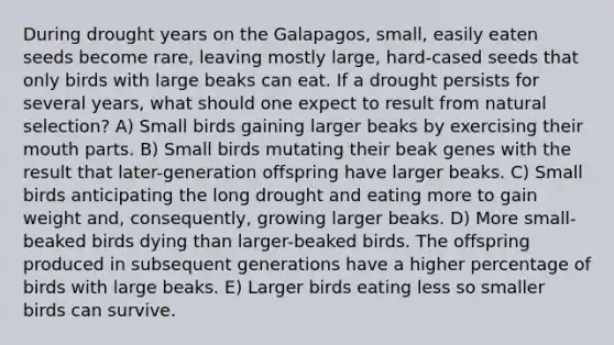 During drought years on the Galapagos, small, easily eaten seeds become rare, leaving mostly large, hard-cased seeds that only birds with large beaks can eat. If a drought persists for several years, what should one expect to result from natural selection? A) Small birds gaining larger beaks by exercising their mouth parts. B) Small birds mutating their beak genes with the result that later-generation offspring have larger beaks. C) Small birds anticipating the long drought and eating more to gain weight and, consequently, growing larger beaks. D) More small-beaked birds dying than larger-beaked birds. The offspring produced in subsequent generations have a higher percentage of birds with large beaks. E) Larger birds eating less so smaller birds can survive.