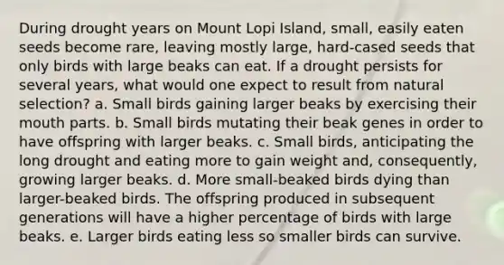 During drought years on Mount Lopi Island, small, easily eaten seeds become rare, leaving mostly large, hard-cased seeds that only birds with large beaks can eat. If a drought persists for several years, what would one expect to result from natural selection? a. Small birds gaining larger beaks by exercising their mouth parts. b. Small birds mutating their beak genes in order to have offspring with larger beaks. c. Small birds, anticipating the long drought and eating more to gain weight and, consequently, growing larger beaks. d. More small-beaked birds dying than larger-beaked birds. The offspring produced in subsequent generations will have a higher percentage of birds with large beaks. e. Larger birds eating less so smaller birds can survive.