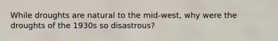 While droughts are natural to the mid-west, why were the droughts of the 1930s so disastrous?