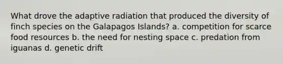 What drove the adaptive radiation that produced the diversity of finch species on the Galapagos Islands? a. competition for scarce food resources b. the need for nesting space c. predation from iguanas d. genetic drift