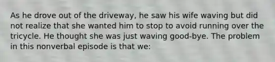 As he drove out of the driveway, he saw his wife waving but did not realize that she wanted him to stop to avoid running over the tricycle. He thought she was just waving good-bye. The problem in this nonverbal episode is that we: