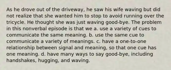 As he drove out of the driveway, he saw his wife waving but did not realize that she wanted him to stop to avoid running over the tricycle. He thought she was just waving good-bye. The problem in this nonverbal episode is that we a. use a variety of cues to communicate the same meaning. b. use the same cue to communicate a variety of meanings. c. have a one-to-one relationship between signal and meaning, so that one cue has one meaning. d. have many ways to say good-bye, including handshakes, hugging, and waving.