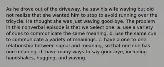 As he drove out of the driveway, he saw his wife waving but did not realize that she wanted him to stop to avoid running over the tricycle. He thought she was just waving good-bye. The problem in this nonverbal episode is that we Select one: a. use a variety of cues to communicate the same meaning. b. use the same cue to communicate a variety of meanings. c. have a one-to-one relationship between signal and meaning, so that one cue has one meaning. d. have many ways to say good-bye, including handshakes, hugging, and waving.