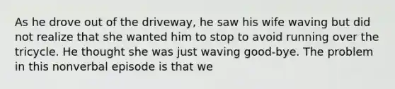 As he drove out of the driveway, he saw his wife waving but did not realize that she wanted him to stop to avoid running over the tricycle. He thought she was just waving good-bye. The problem in this nonverbal episode is that we