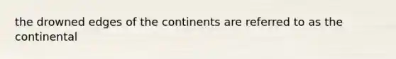 the drowned edges of the continents are referred to as the continental