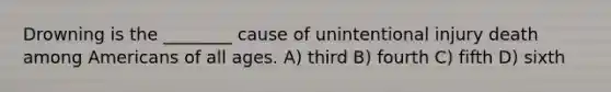 Drowning is the ________ cause of unintentional injury death among Americans of all ages. A) third B) fourth C) fifth D) sixth