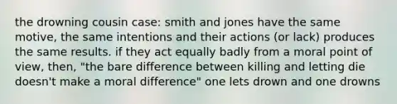 the drowning cousin case: smith and jones have the same motive, the same intentions and their actions (or lack) produces the same results. if they act equally badly from a moral point of view, then, "the bare difference between killing and letting die doesn't make a moral difference" one lets drown and one drowns