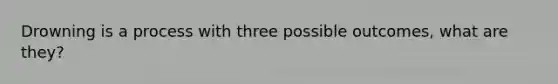 Drowning is a process with three possible outcomes, what are they?