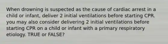 When drowning is suspected as the cause of cardiac arrest in a child or infant, deliver 2 initial ventilations before starting CPR. you may also consider delivering 2 initial ventilations before starting CPR on a child or infant with a primary respiratory etiology. TRUE or FALSE?