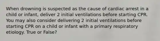 When drowning is suspected as the cause of cardiac arrest in a child or infant, deliver 2 initial ventilations before starting CPR. You may also consider delivering 2 initial ventilations before starting CPR on a child or infant with a primary respiratory etiology. True or False?