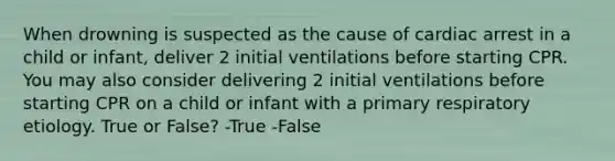 When drowning is suspected as the cause of cardiac arrest in a child or infant, deliver 2 initial ventilations before starting CPR. You may also consider delivering 2 initial ventilations before starting CPR on a child or infant with a primary respiratory etiology. True or False? -True -False