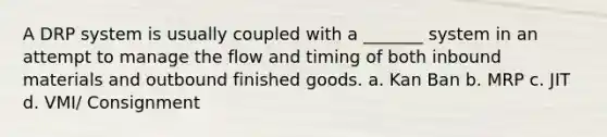 A DRP system is usually coupled with a _______ system in an attempt to manage the flow and timing of both inbound materials and outbound finished goods. a. Kan Ban b. MRP c. JIT d. VMI/ Consignment