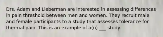 Drs. Adam and Lieberman are interested in assessing differences in pain threshold between men and women. They recruit male and female participants to a study that assesses tolerance for thermal pain. This is an example of a(n) ___ study.