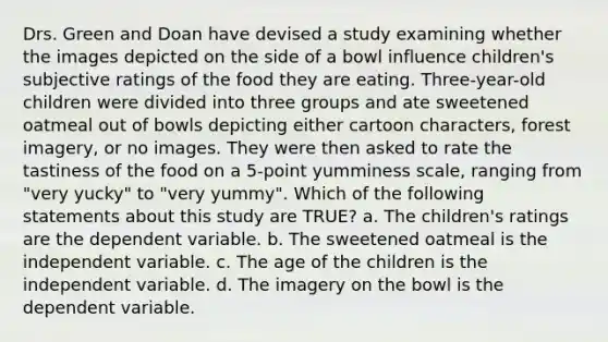 Drs. Green and Doan have devised a study examining whether the images depicted on the side of a bowl influence children's subjective ratings of the food they are eating. Three-year-old children were divided into three groups and ate sweetened oatmeal out of bowls depicting either cartoon characters, forest imagery, or no images. They were then asked to rate the tastiness of the food on a 5-point yumminess scale, ranging from "very yucky" to "very yummy". Which of the following statements about this study are TRUE? a. The children's ratings are the dependent variable. b. The sweetened oatmeal is the independent variable. c. The age of the children is the independent variable. d. The imagery on the bowl is the dependent variable.