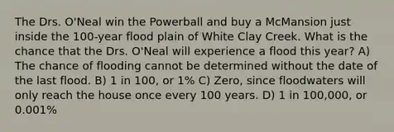 The Drs. O'Neal win the Powerball and buy a McMansion just inside the 100-year flood plain of White Clay Creek. What is the chance that the Drs. O'Neal will experience a flood this year? A) The chance of flooding cannot be determined without the date of the last flood. B) 1 in 100, or 1% C) Zero, since floodwaters will only reach the house once every 100 years. D) 1 in 100,000, or 0.001%