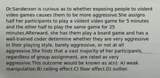 Dr.Sanderson is curious as to whether exposing people to violent video games causes them to be more aggressive.She assigns half her participants to play a violent video game for 5 minutes and the other half to play the same game for 25 minutes.Afterward, she has them play a board game and has a well-trained coder determine whether they are very aggressive in their playing style, barely aggressive, or not at all aggressive.She finds that a vast majority of her participants, regardless of group assignment, are rated as very aggressive.This outcome would be known as a(n): A) weak manipulation.B) ceiling effect.C) floor effect.D) outlier.