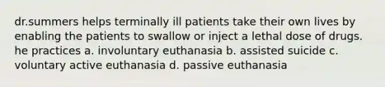 dr.summers helps terminally ill patients take their own lives by enabling the patients to swallow or inject a lethal dose of drugs. he practices a. involuntary euthanasia b. assisted suicide c. voluntary active euthanasia d. passive euthanasia