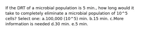 If the DRT of a microbial population is 5 min., how long would it take to completely eliminate a microbial population of 10^5 cells? Select one: a.100,000 (10^5) min. b.15 min. c.More information is needed d.30 min. e.5 min.