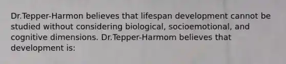 Dr.Tepper-Harmon believes that lifespan development cannot be studied without considering biological, socioemotional, and cognitive dimensions. Dr.Tepper-Harmom believes that development is: