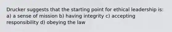 Drucker suggests that the starting point for ethical leadership is: a) a sense of mission b) having integrity c) accepting responsibility d) obeying the law