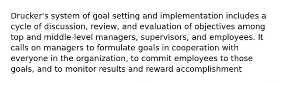 Drucker's system of goal setting and implementation includes a cycle of discussion, review, and evaluation of objectives among top and middle-level managers, supervisors, and employees. It calls on managers to formulate goals in cooperation with everyone in the organization, to commit employees to those goals, and to monitor results and reward accomplishment