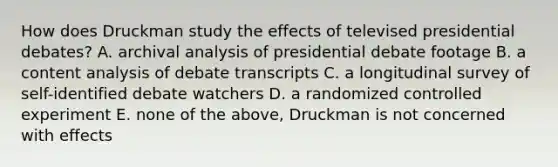 How does Druckman study the effects of televised presidential debates? A. archival analysis of presidential debate footage B. a content analysis of debate transcripts C. a longitudinal survey of self-identified debate watchers D. a randomized controlled experiment E. none of the above, Druckman is not concerned with effects